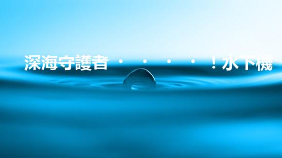 深海守護者！水下機器人神奇救援，驚艷打撈一瞬間？